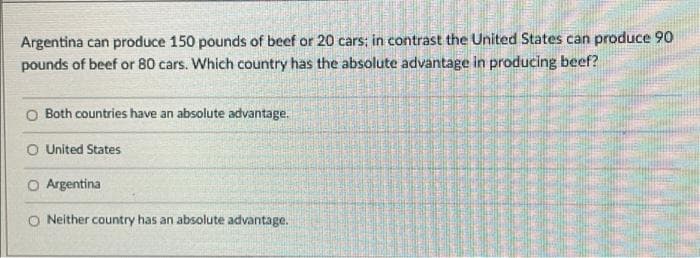 Argentina can produce 150 pounds of beef or 20 cars; in contrast the United States can produce 90
pounds of beef or 80 cars. Which country has the absolute advantage in producing beef?
O Both countries have an absolute advantage.
O United States
O Argentina
O Neither country has an absolute advantage.
