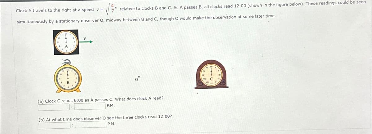 Clock A travels to the right at a speed v =
relative to clocks B and C. As A passes B, all clocks read 12:00 (shown in the figure below). These readings could be seen
simultaneously by a stationary observer O, midway between B and C, though O would make the observation at some later time.
B
(a) Clock C reads 6:00 as A passes C. What does clock A read?
P.M.
(b) At what time does observer O see the three clocks read 12:00?
P.M.
C
VI