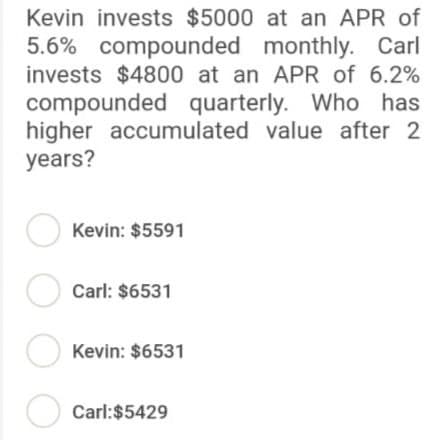 Kevin invests $5000 at an APR of
5.6% compounded monthly. Carl
invests $4800 at an APR of 6.2%
compounded quarterly. Who has
higher accumulated value after 2
years?
Kevin: $5591
Carl: $6531
Kevin: $6531
Carl:$5429
