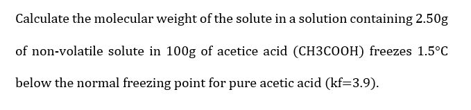 Calculate the molecular weight of the solute in a solution containing 2.50g
of non-volatile solute in 100g of acetice acid (CH3COOH) freezes 1.5°C
below the normal freezing point for pure acetic acid (kf=3.9).