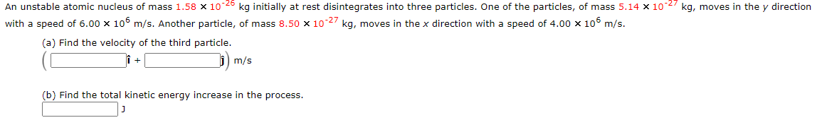 An unstable atomic nucleus of mass 1.58 x 10 26 kg initially at rest disintegrates into three particles. One of the particles, of mass 5.14 x 10 2 kg, moves in the y direction
with a speed of 6.00 x 106 m/s. Another particle, of mass 8.50 x 10 27 kg, moves in the x direction with a speed of 4.00 x 106 m/s.
(a) Find the velocity of the third particle.
m/s
(b) Find the total kinetic energy increase in the process.
