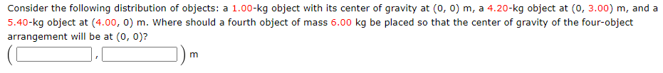 Consider the following distribution of objects: a 1.00-kg object with its center of gravity at (0, 0) m, a 4.20-kg object at (0, 3.00) m, and a
5.40-kg object at (4.00, 0) m. Where should a fourth object of mass 6.00 kg be placed so that the center of gravity of the four-object
arrangement will be at (0, 0)?
