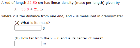 A rod of length 22.50 cm has linear density (mass per length) given by
2 = 50.0 + 21.5x
where x is the distance from one end, and A is measured in grams/meter.
(a) What is its mass?
9
(b) How far from the x = 0 end is its center of mass?
m
