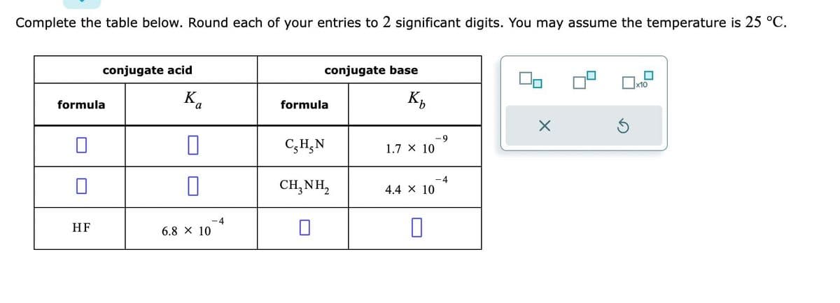 Complete the table below. Round each of your entries to 2 significant digits. You may assume the temperature is 25 °C.
conjugate acid
formula
HF
Ba
0
7
6.8 × 10
- 4
conjugate base
Кь
formula
C₂H₂N
CH,NH,
0
1.7 X 10
4.4 X 10
-4
X
Ś
x10