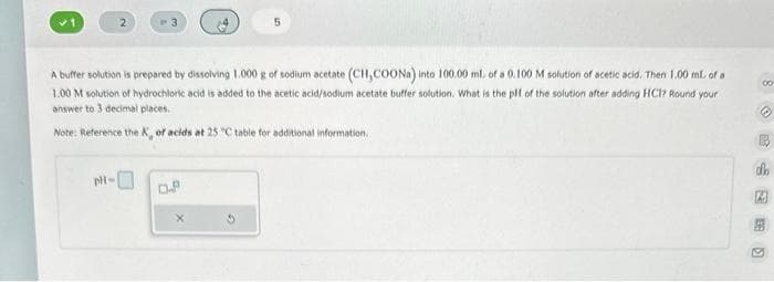 A buffer solution is prepared by dissolving 1.000 g of sodium acetate (CH,COONa) into 100.00 mL of a 0.100 M solution of acetic acid. Then 1.00 mL of a
1.00 M solution of hydrochloric acid is added to the acetic acid/sodium acetate buffer solution. What is the plf of the solution after adding HCI? Round your
answer to 3 decimal places.
Note: Reference the X, of acids at 25 "C table for additional information.
pH-
O.P
5
X
8
00
dh