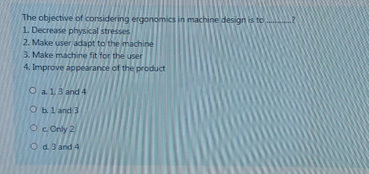 The objective of considering ergonomics in machine design is to
1. Decrease physical stresses
2. Make user adapt to the machine
3. Make machine fit for the user
4. Improve appearance of the product
O a. 1.3 and 4
O b.1 and 3
Oc Cnly 2
O d. 3 and 4
