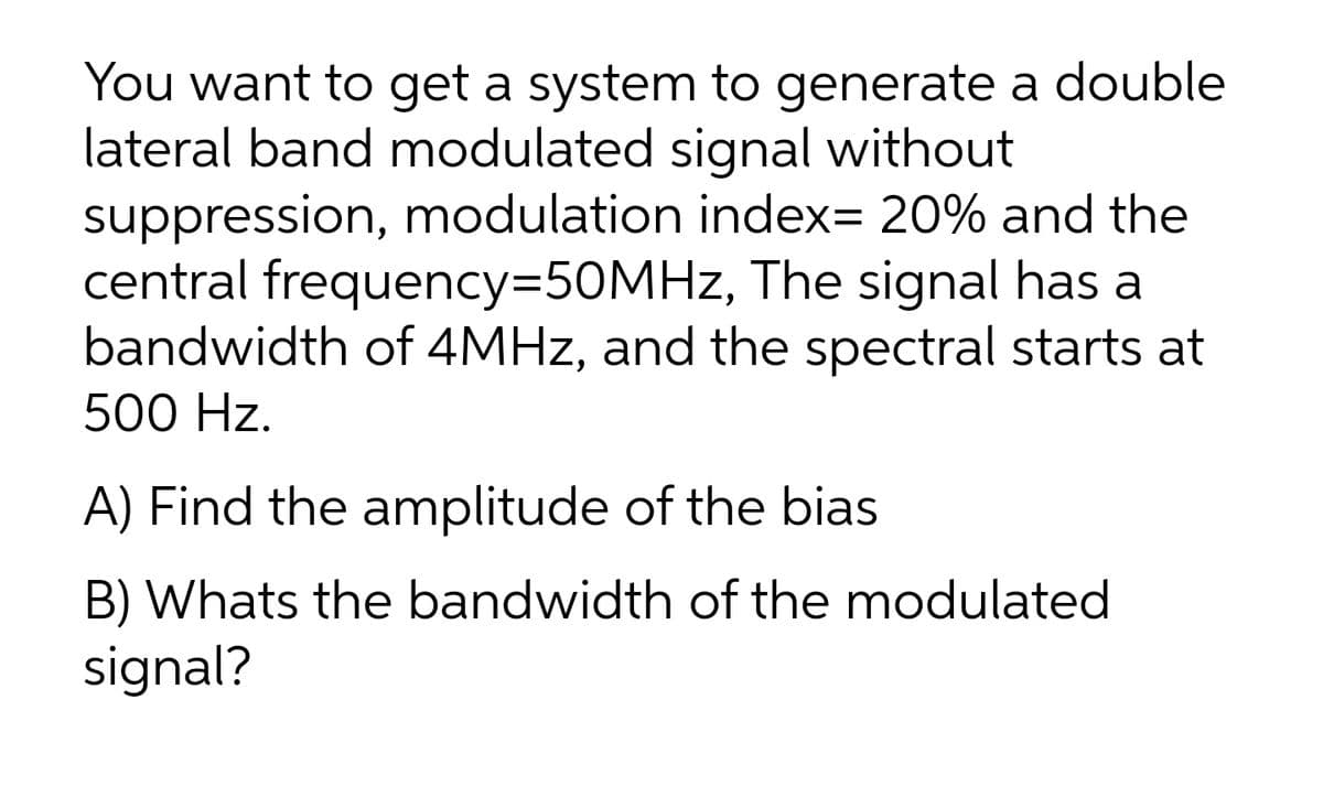 You want to get a system to generate a double
lateral band modulated signal without
suppression, modulation index= 20% and the
central frequency3D50MHz, The signal has a
bandwidth of 4MHZ, and the spectral starts at
500 Hz.
A) Find the amplitude of the bias
B) Whats the bandwidth of the modulated
signal?

