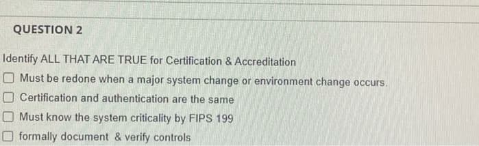 QUESTION 2
Identify ALL THAT ARE TRUE for Certification & Accreditation
O Must be redone when a major system change or environment change occurs.
O Certification and authentication are the same
Must know the system criticality by FIPS 199
formally document & verify controls
