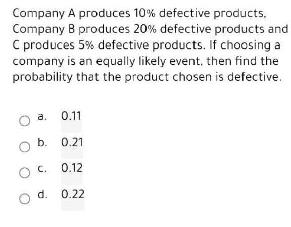 Company
Company
A produces 10% defective products,
B produces 20% defective products and
C produces 5% defective products. If choosing a
company is an equally likely event, then find the
probability that the product chosen is defective.
O a.
0.11
b. 0.21
O
O C.
0.12
O d. 0.22