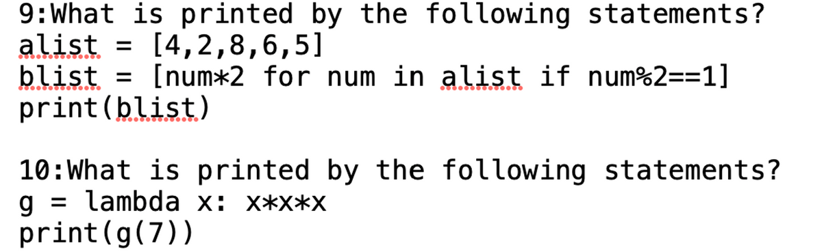 9: What is printed by the following statements?
alist = [4,2,8,6,5]
blist = [num*2 for num in alist if num%2==1]
print (blist)
10: What is printed by the following statements?
g= lambda x: x*x*x
print (g(7))