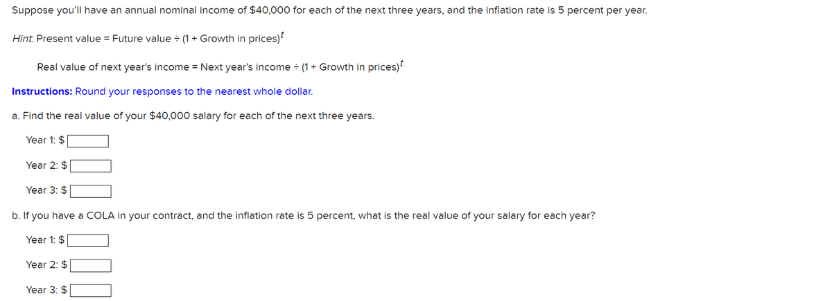 Suppose you'll have an annual nominal income of $40,000 for each of the next three years, and the inflation rate is 5 percent per year.
Hint. Present value = Future value = (1 + Growth in prices)
Real value of next year's income = Next year's income ÷ (1 + Growth in prices)
Instructions: Round your responses to the nearest whole dollar.
a. Find the real value of your $40,000 salary for each of the next three years.
Year 1: $
Year 2: $
Year 3: $
b. If you have a COLA in your contract, and the inflation rate is 5 percent, what is the real value of your salary for each year?
Year 1: $
Year 2: $
Year 3: $