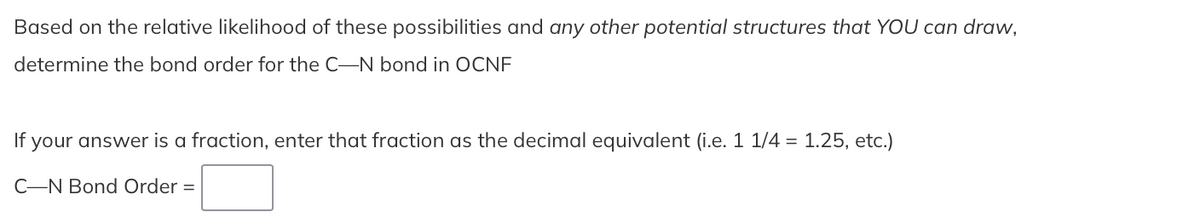 Based on the relative likelihood of these possibilities and any other potential structures that YOU can draw,
determine the bond order for the C-N bond in OCNF
If your answer is a fraction, enter that fraction as the decimal equivalent (i.e. 1 1/4 = 1.25, etc.)
C-N Bond Order =