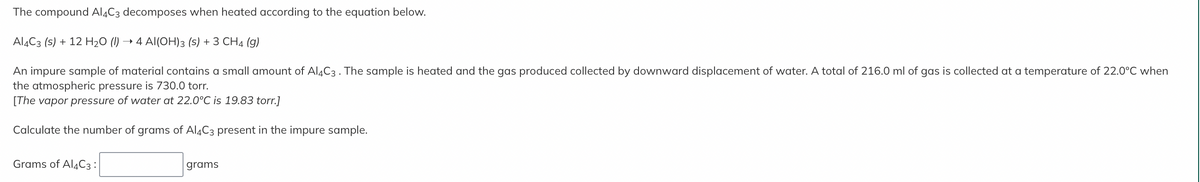 The compound Al4C3 decomposes when heated according to the equation below.
Al4C3 (s) + 12 H₂O (1) → 4 Al(OH)3 (s) + 3 CH4 (9)
An impure sample of material contains a small amount of Al4C3. The sample is heated and the gas produced collected by downward displacement of water. A total of 216.0 ml of gas is collected at a temperature of 22.0°C when
the atmospheric pressure is 730.0 torr.
[The vapor pressure of water at 22.0°C is 19.83 torr.]
Calculate the number of grams of Al4C3 present in the impure sample.
Grams of Al4C3:
grams