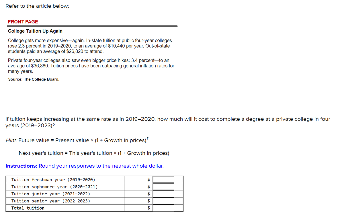 Refer to the article below:
FRONT PAGE
College Tuition Up Again
College gets more expensive again. In-state tuition at public four-year colleges
rose 2.3 percent in 2019-2020, to an average of $10,440 per year. Out-of-state
students paid an average of $26,820 to attend.
Private four-year colleges also saw even bigger price hikes: 3.4 percent-to an
average of $36,880. Tuition prices have been outpacing general inflation rates for
many years.
Source: The College Board.
If tuition keeps increasing at the same rate as in 2019-2020, how much will it cost to complete a degree at a private college in four
years (2019-2023)?
Hint: Future value = Present value x (1 + Growth in prices)
Next year's tuition = This year's tuition x (1 + Growth in prices)
Instructions: Round your responses to the nearest whole dollar.
Tuition freshman year (2019-2020)
Tuition sophomore year (2020-2021)
Tuition junior year (2021-2022)
Tuition senior year (2022-2023)
Total tuition
$
$
$
$
$