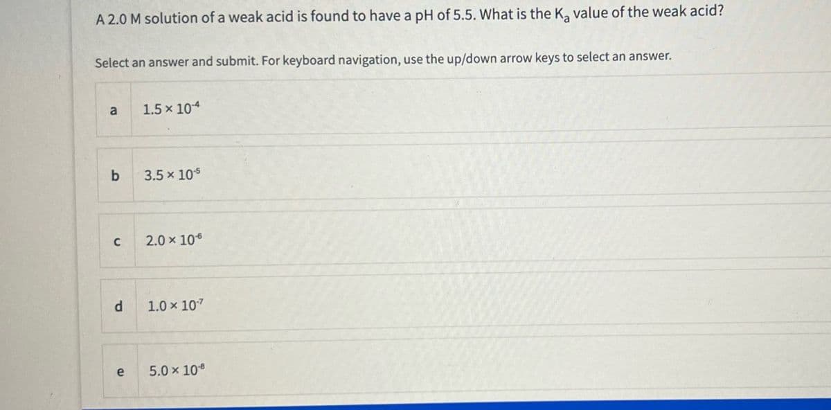 A 2.0 M solution of a weak acid is found to have a pH of 5.5. What is the Ka value of the weak acid?
Select an answer and submit. For keyboard navigation, use the up/down arrow keys to select an answer.
a
b
C
d
e
1.5 × 10-4
3.5 × 10-5
2.0 × 10€
1.0 × 107
5.0 × 108