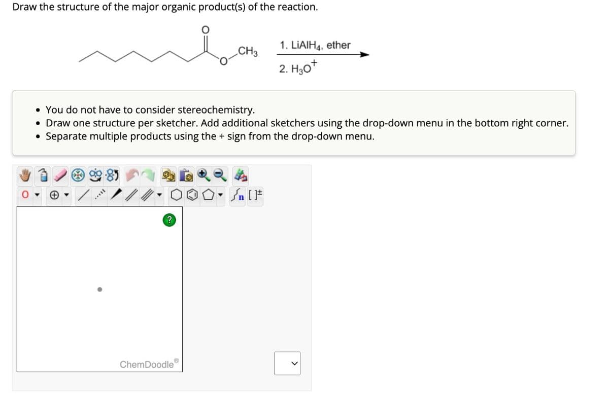 Draw the structure of the major organic product(s) of the reaction.
O
+
• You do not have to consider stereochemistry.
• Draw one structure per sketcher. Add additional sketchers using the drop-down menu in the bottom right corner.
Separate multiple products using the sign from the drop-down menu.
●
*
CH3
ChemDoodle
1. LIAIH4, ether
2. H30+
) [ ]#