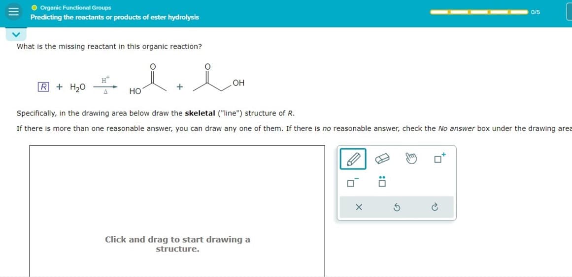 Organic Functional Groups
Predicting the reactants or products of ester hydrolysis
What is the missing reactant in this organic reaction?
i
R+ H₂O
H™
A
HO
ion
OH
Specifically, in the drawing area below draw the skeletal ("line") structure of R.
If there is more than one reasonable answer, you can draw any one of them. If there is no reasonable answer, check the No answer box under the drawing area
Click and drag to start drawing a
structure.
0
X
☐
0/5
G