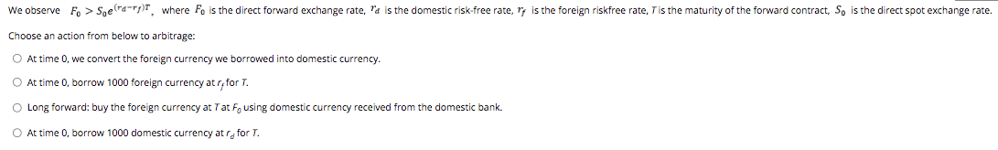 We observe Fo> Soera-r), where Fo is the direct forward exchange rate, "a is the domestic risk-free rate, ry is the foreign riskfree rate, T is the maturity of the forward contract, So is the direct spot exchange rate.
Choose an action from below to arbitrage:
O At time 0, we convert the foreign currency we borrowed into domestic currency.
O At time 0, borrow 1000 foreign currency atr, for T.
O Long forward: buy the foreign currency at T at F, using domestic currency received from the domestic bank.
O At time 0, borrow 1000 domestic currency at r for T.