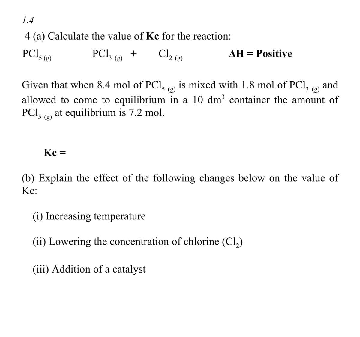 1.4
4 (a) Calculate the value of Kc for the reaction:
PC13 (g) +
Cl₂ (8)
PC15 (8)
Given that when 8.4 mol of PC15 (g)
AH = Positive
Kc =
is mixed with 1.8 mol of PC13 (g) and
allowed to come to equilibrium in a 10 dm³ container the amount of
PC1, at equilibrium is 7.2 mol.
¹5 (g)
(b) Explain the effect of the following changes below on the value of
Kc:
(i) Increasing temperature
(ii) Lowering the concentration of chlorine (C1₂)
(iii) Addition of a catalyst