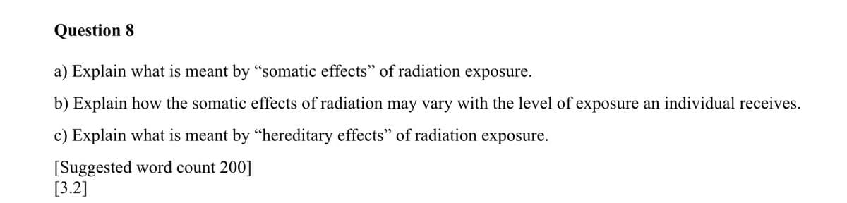 Question 8
a) Explain what is meant by "somatic effects" of radiation exposure.
b) Explain how the somatic effects of radiation may vary with the level of exposure an individual receives.
c) Explain what is meant by "hereditary effects" of radiation exposure.
[Suggested word count 200]
[3.2]