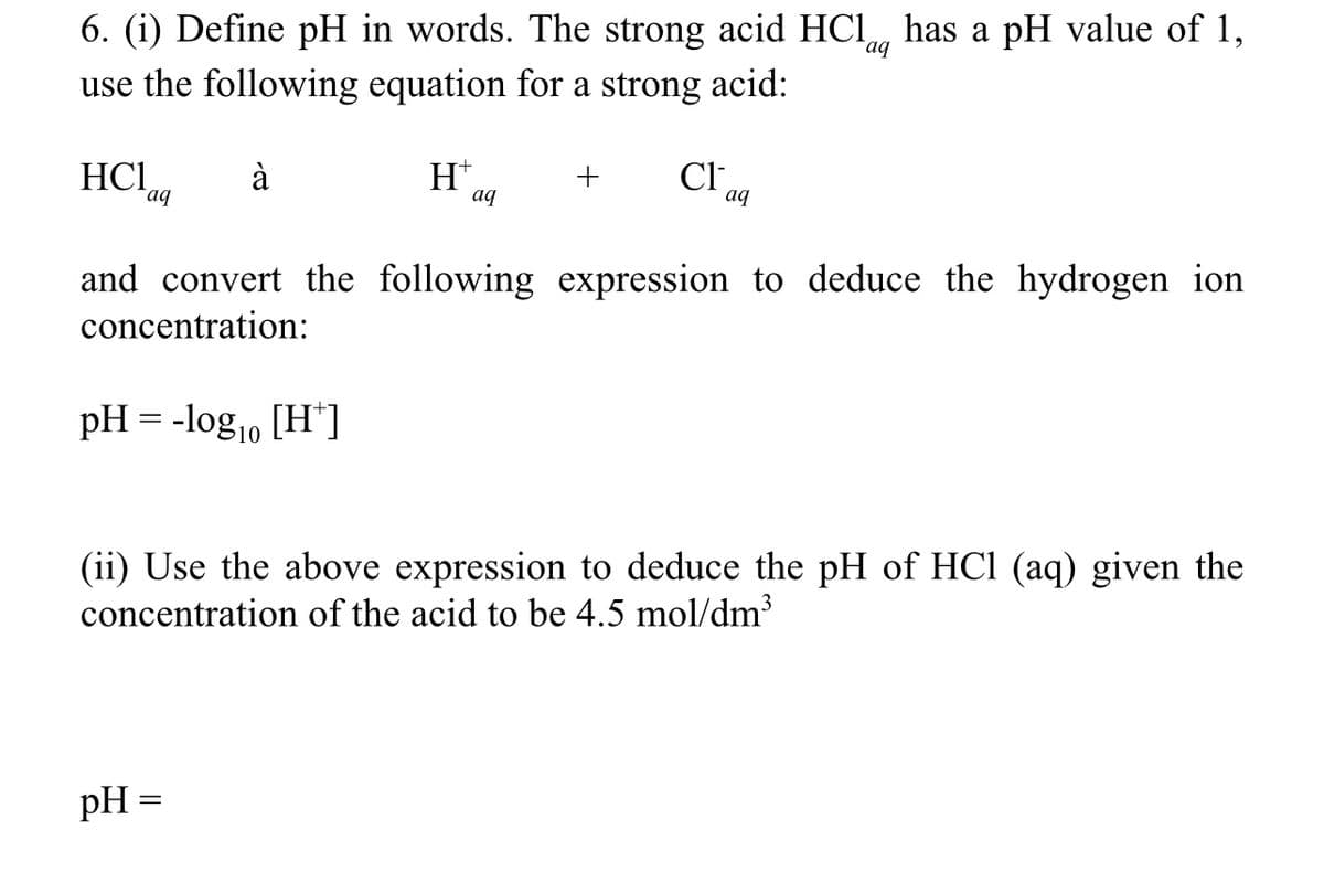 6. (i) Define pH in words. The strong acid HCl has a pH value of 1,
use the following equation for a strong acid:
aq
HC1
aq
à
pH = -logo [H*]
10
Ht
pH =
aq
+
Cl
and convert the following expression to deduce the hydrogen ion
concentration:
aq
(ii) Use the above expression to deduce the pH of HCl (aq) given the
concentration of the acid to be 4.5 mol/dm³
