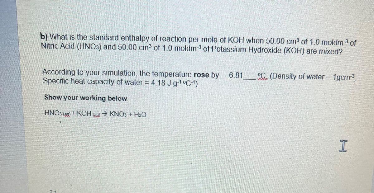 b) What is the standard enthalpy of reaction per mole of KOH when 50.00 cm³ of 1.0 moldm-³ of
Nitric Acid (HNO3) and 50.00 cm³ of 1.0 moldm-³ of Potassium Hydroxide (KOH) are mixed?
According to your simulation, the temperature rose by 6.81
Specific heat capacity of water = 4.18 J g-¹ °C-¹)
Show your working below:
HNO3 (39)+KOH (ag) → KNO3 + H₂O
(39)
°C. (Density of water = 1gcm-³,
I