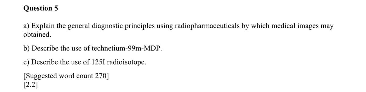 Question 5
a) Explain the general diagnostic principles using radiopharmaceuticals by which medical images may
obtained.
b) Describe the use of technetium-99m-MDP.
c) Describe the use of 1251 radioisotope.
[Suggested word count 270]
[2.2]
