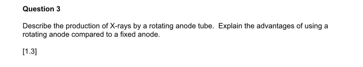 Question 3
Describe the production of X-rays by a rotating anode tube. Explain the advantages of using a
rotating anode compared to a fixed anode.
[1.3]