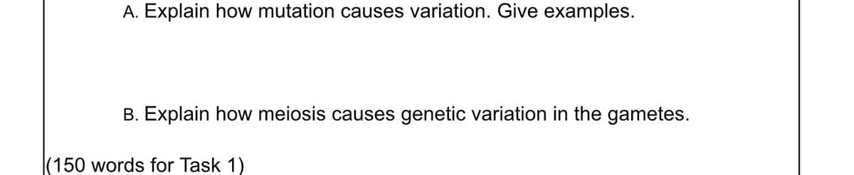A. Explain how mutation causes variation. Give examples.
B. Explain how meiosis causes genetic variation in the gametes.
(150 words for Task 1)