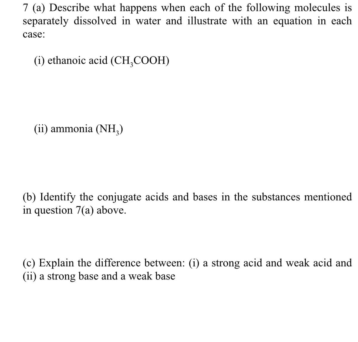 7 (a) Describe what happens when each of the following molecules is
separately dissolved in water and illustrate with an equation in each
case:
(i) ethanoic acid (CH₂COOH)
(ii) ammonia (NH3)
(b) Identify the conjugate acids and bases in the substances mentioned
in question 7(a) above.
(c) Explain the difference between: (i) a strong acid and weak acid and
(ii) a strong base and a weak base