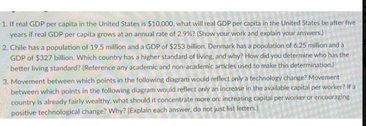 1. If real GDP per capita in the United States is $10,000, what will real GDP per capita in the United States be after five
years if real GDP per capita grows at an annual rate of 2.9% ? (Show your work and explain your answers.)
2. Chile has a population of 19.5 million and a GDP of $253 billion. Denmark has a population of 6.25 million and a
GDP of $327 billion. Which country has a higher standard of living, and why? How did you determine who has the
better living standard? (Reference any academic and non-academic articles used to make this determination.)
3. Movement between which points in the following diagram would reflect only a technology change? Movement
between which points in the following diagram would reflect only an increase in the available capital per worker? if a
country is already fairly wealthy, what should it concentrate more on: increasing capital per worker or encouraging
positive technological change? Why? (Explain each answer, do not just list letters.)