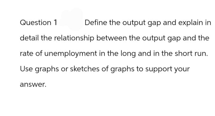 Question 1
Define the output gap and explain in
detail the relationship between the output gap and the
rate of unemployment in the long and in the short run.
Use graphs or sketches of graphs to support your
answer.