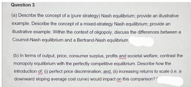 Question 3
(a) Describe the concept of a (pure strategy) Nash equilibrium; provide an illustrative
example. Describe the concept of a mixed-strategy Nash equilibrium; provide an
illustrative example. Within the context of oligopoly, discuss the differences between a
Cournot-Nash equilibrium and a Bertrand-Nash equilibrium.
(b) In terms of output, price, consumer surplus, profits and societal welfare, contrast the
monopoly equilibrium with the perfectly competitive equilibrium. Describe how the
introduction of: (i) perfect price discrimination; and, (ii) increasing returns to scale (i.e. a
downward sloping average cost curve) would impact on this comparison?!