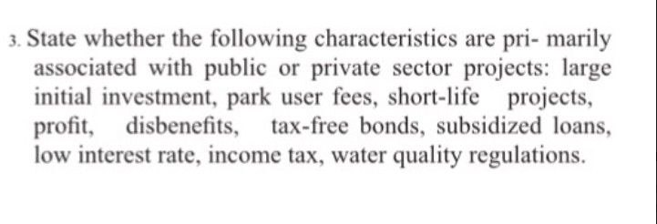 3. State whether the following characteristics are pri- marily
associated with public or private sector projects: large
initial investment, park user fees, short-life projects,
profit, disbenefits, tax-free bonds, subsidized loans,
low interest rate, income tax, water quality regulations.