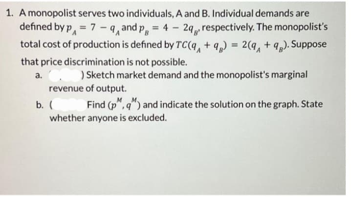 1. A monopolist serves two individuals, A and B. Individual demands are
defined by p = 7-9 and PB = 42q, respectively. The monopolist's
total cost of production is defined by TC(q + 9) = 2(a +98). Suppose
that price discrimination is not possible.
a. C
) Sketch market demand and the monopolist's marginal
revenue of output.
b. (
Find (p, q) and indicate the solution on the graph. State
whether anyone is excluded.