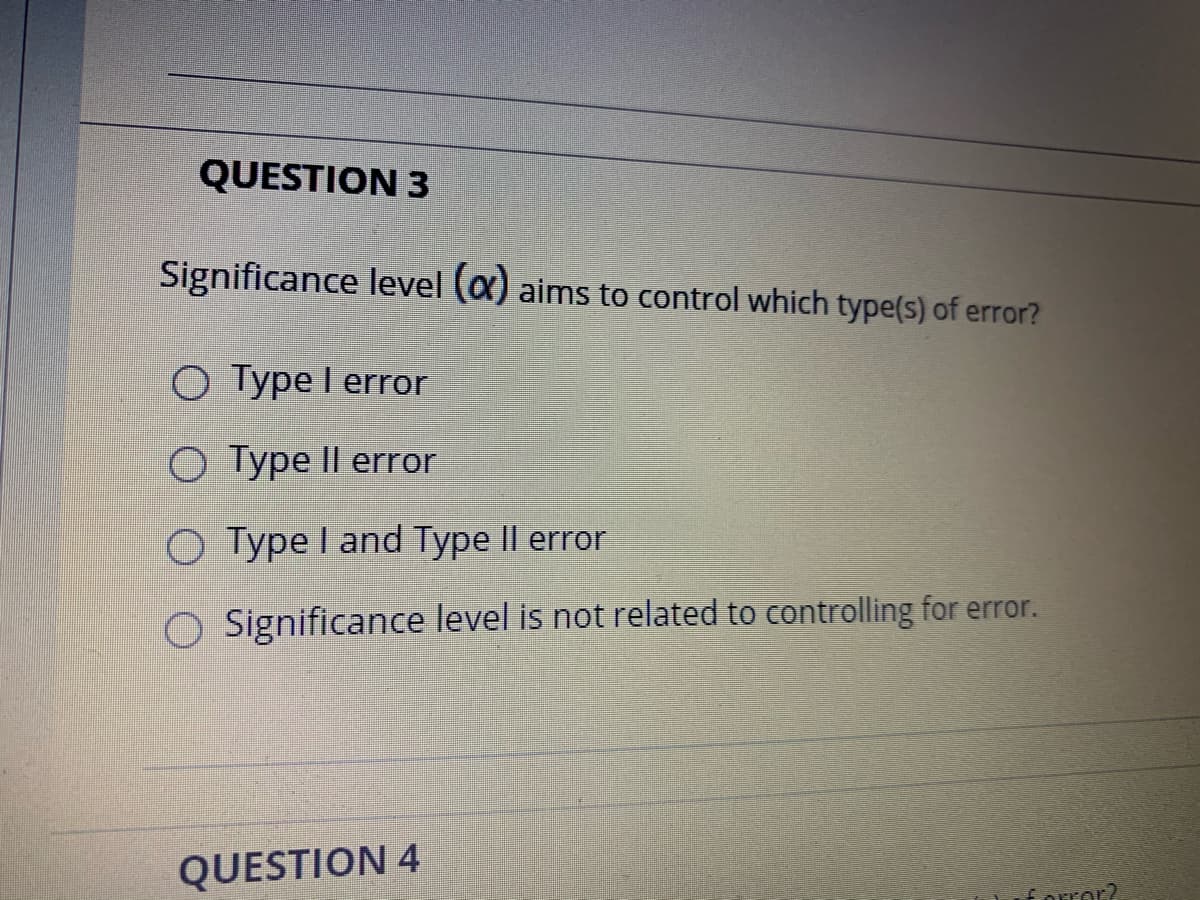QUESTION 3
Significance level (a) aims to control which type(s) of error?
O Type I error
O Type Il error
O Type I and Type II error
O Significance level is not related to controlling for error.
QUESTION 4
forror?
