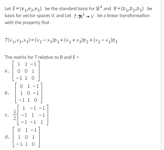 Let E= {e,,e2,e3} be the standard basis for R and B={b1,b2,b3} be
basis for vector spaces V, and Let T:R³ → V be a linear transformation
with the property that
T(x1,X2,X3)= (x2 - x3)b,+ (x1+ x3)b> + (x2 - x,)b3
The matrix for T relative to B and E =
1 1 -1
0 0 1
-1 1 0
a.
0 1
1 0 -1
-1 1 0
b.
-1 - 1
1
1
- 1
2
- 1
C.
1
-1
-1 1
0 1 -1
d.
1 0 1
-1 1 0
