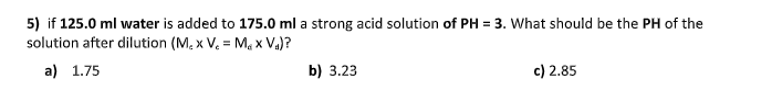5) if 125.0 ml water is added to 175.0 ml a strong acid solution of PH = 3. What should be the PH of the
solution after dilution (M, x V. = Ma x Va)?
a) 1.75
b) 3.23
c) 2.85
