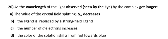 20) As the wavelength of the light observed (seen by the Eye) by the complex get longer:
a) The value of the crystal field splitting, A, decreases
b) the ligand is replaced by a strong-field ligand
c) the number of d electrons increases.
d) the color of the solution shifts from red towards blue
