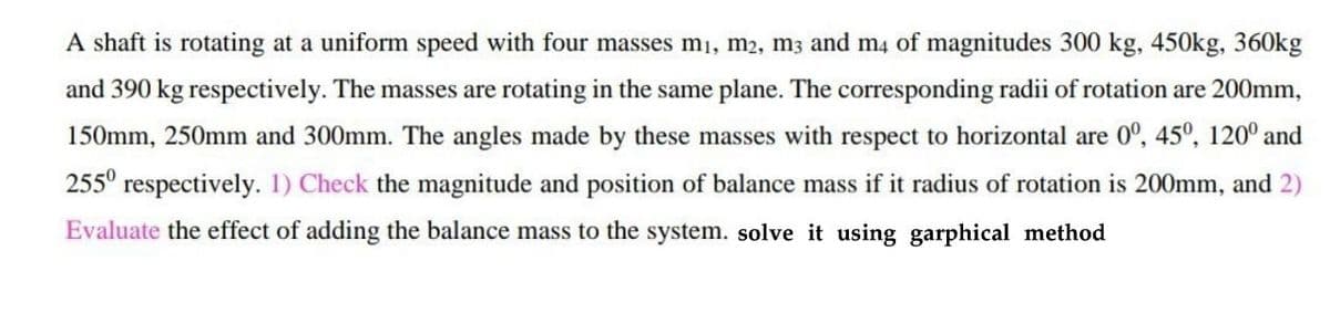 A shaft is rotating at a uniform speed with four masses m1, m2, m3 and m4 of magnitudes 300 kg, 450kg, 360kg
and 390 kg respectively. The masses are rotating in the same plane. The corresponding radii of rotation are 200mm,
150mm, 250mm and 300mm. The angles made by these masses with respect to horizontal are 0°, 45°, 120° and
255° respectively. 1) Check the magnitude and position of balance mass if it radius of rotation is 200mm, and 2)
Evaluate the effect of adding the balance mass to the system. solve it using garphical method
