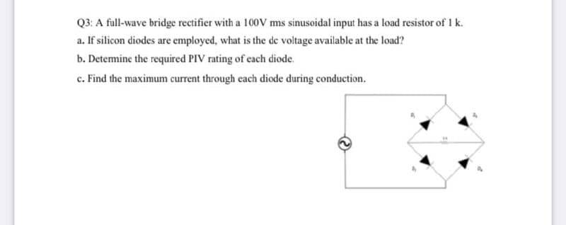 Q3: A full-wave bridge rectifier with a 100V ms sinusoidal input has a load resistor of I k.
a. If silicon diodes are employed, what is the de voltage available at the load?
b. Detemine the required PIV rating of each diode.
c. Find the maximum current through each diode during conduction.
