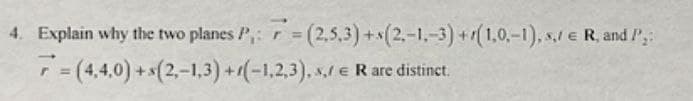 4. Explain why the two planes P₁: =(2,5,3)+(2,-1,-3) +(1,0,-1), s,/€ R, and P₂:
r
7=(4,4,0) +(2,-1,3)+(-1,2,3),,/€ R are distinct.