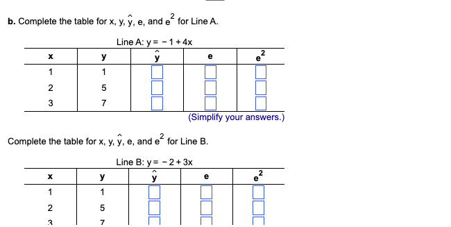2
b. Complete the table for x, y, y, e, and e² for Line A.
X
1
2
3
X
1
y
1
2
3
5
7
Line A: y = -1 + 4x
y
Complete the table for x, y, y, e, and e² for Line B.
Line B: y = -2+ 3x
y
y
1
5
7
e
(Simplify your answers.)
2
e
2