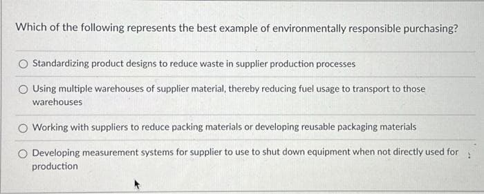 Which of the following represents the best example of environmentally responsible purchasing?
Standardizing product designs to reduce waste in supplier production processes
Using multiple warehouses of supplier material, thereby reducing fuel usage to transport to those
warehouses
Working with suppliers to reduce packing materials or developing reusable packaging materials
O Developing measurement systems for supplier to use to shut down equipment when not directly used for
production