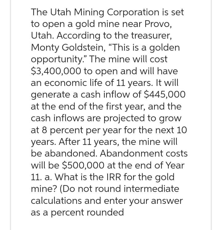 The Utah Mining Corporation is set
to open a gold mine near Provo,
Utah. According to the treasurer,
Monty Goldstein, "This is a golden
opportunity." The mine will cost
$3,400,000 to open and will have
an economic life of 11 years. It will
generate a cash inflow of $445,000
at the end of the first year, and the
cash inflows are projected to grow
at 8 percent per year for the next 10
years. After 11 years, the mine will
be abandoned. Abandonment costs
will be $500,000 at the end of Year
11. a. What is the IRR for the gold
mine? (Do not round intermediate
calculations and enter your answer
as a percent rounded