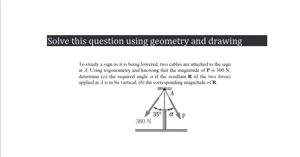 Solve this question using geometry and drawing
To steady a sign as it is being lowered, two cables are attached to the sign
at A. Using trigonometry and knowing that the magnitude of P is 300 N,
determine (a) the required angle a if the resultant R of the two forces
applied at A is to be vertical, (b) the corresponding magnitude of R.
A
360 N
35° α P
