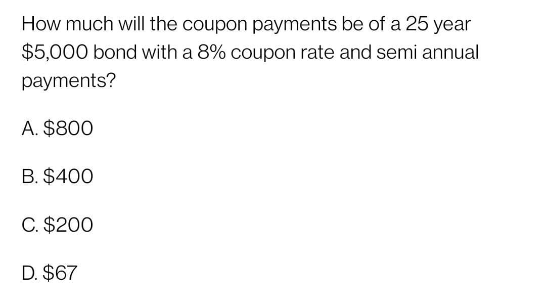 How much will the coupon payments be of a 25 year
$5,000 bond with a 8% coupon rate and semi annual
payments?
A. $800
B. $400
C. $200
D. $67
