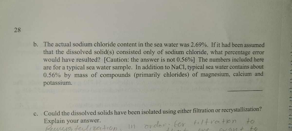 28
b. The actual sodium chloride content in the sea water was 2.69%. If it had been assumed
that the dissolved solid(s) consisted only of sodium chloride, what percentage error
would have resulted? [Caution: the answer is not 0.56%] The numbers included here
are for a typical sea water sample. In addition to NaCl, typical sea water contains about
0.56% by mass of compounds (primarily chlorides) of magnesium, calcium and
potassium.
c. Could the dissolved solids have been isolated using either filtration or recrystallization?
Explain your answer.
Peeveyg felization
In order for Filtration
to
to
