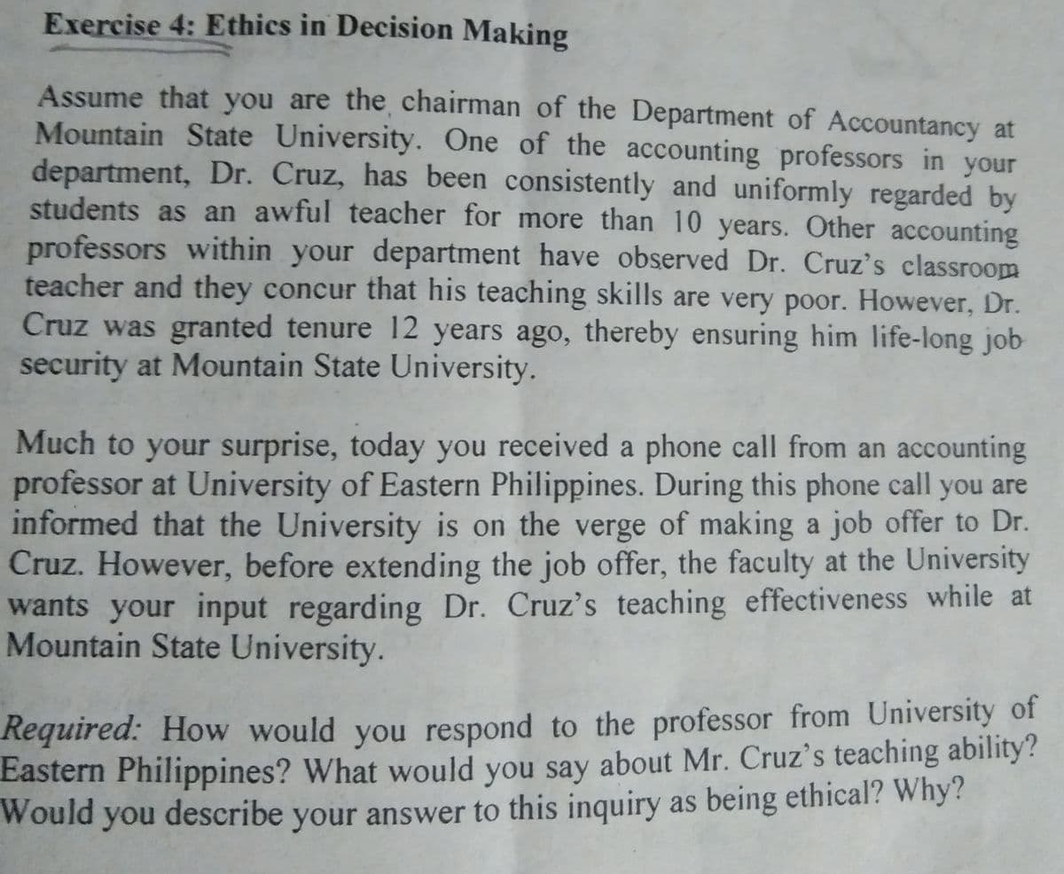Exercise 4: Ethics in Decision Making
Assume that you are the chairman of the Department of Accountancy at
Mountain State University. One of the accounting professors in your
department, Dr. Cruz, has been consistently and uniformly regarded by
students as an awful teacher for more than 10 years. Other accounting
professors within your department have observed Dr. Cruz's classroom
teacher and they concur that his teaching skills are very poor. However, Dr.
Cruz was granted tenure 12 years ago, thereby ensuring him life-long job
security at Mountain State University.
Much to your surprise, today you received a phone call from an accounting
professor at University of Eastern Philippines. During this phone call you are
informed that the University is on the verge of making a job offer to Dr.
Cruz. However, before extending the job offer, the faculty at the University
wants your input regarding Dr. Cruz's teaching effectiveness while at
Mountain State University.
Required: How would you respond to the professor from University of
Eastern Philippines? What would you say about Mr. Cruz's teaching ability?
Would
d you describe your answer to this inquiry as being ethical? Why?
