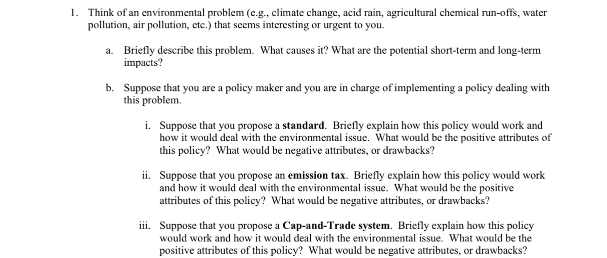1. Think of an environmental problem (e.g., climate change, acid rain, agricultural chemical run-offs, water
pollution, air pollution, etc.) that seems interesting or urgent to you.
a. Briefly describe this problem. What causes it? What are the potential short-term and long-term
impacts?
b. Suppose that you are a policy maker and you are in charge of implementing a policy dealing with
this problem.
i. Suppose that you propose a standard. Briefly explain how this policy would work and
how it would deal with the environmental issue. What would be the positive attributes of
this policy? What would be negative attributes, or drawbacks?
ii. Suppose that you propose an emission tax. Briefly explain how this policy would work
and how it would deal with the environmental issue. What would be the positive
attributes of this policy? What would be negative attributes, or drawbacks?
iii. Suppose that you propose a Cap-and-Trade system. Briefly explain how this policy
would work and how it would deal with the environmental issue. What would be the
positive attributes of this policy? What would be negative attributes, or drawbacks?